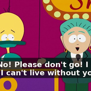 No! No! Please don't go! I need you! I can't live without you!
