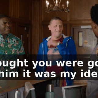 I thought you were gonna tell him it was my idea