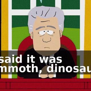He said it was mammoth, dinosauric,