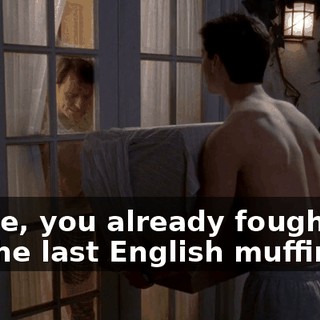 Reese, you already fought me for the last English muffin