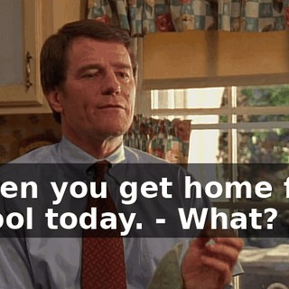 - when you get home from school today. - What?