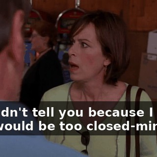 I couldn't tell you because I knew you would be too closed-minded.