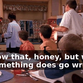 I know that, honey, but what if something does go wrong?
