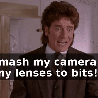 to smash my camera and all my lenses to bits!