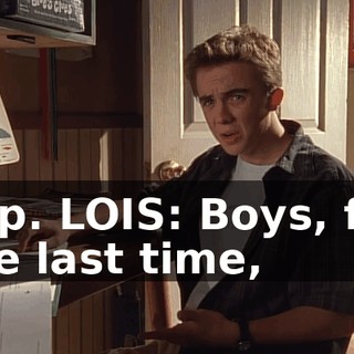 Yep. LOIS: Boys, for the last time,