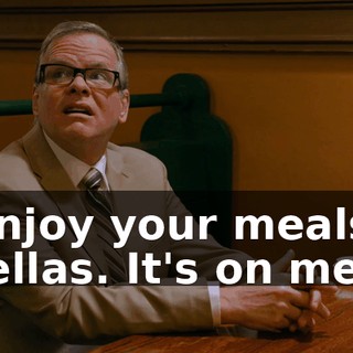 Enjoy your meals, fellas. It's on me.