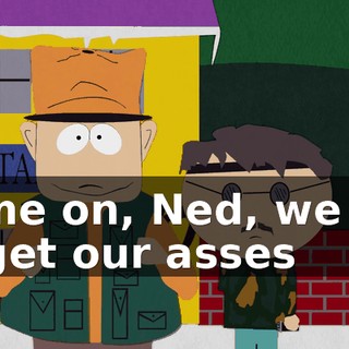 Come on, Ned, we got to get our asses