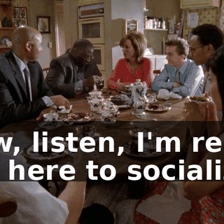 Now, listen, I'm really not here to socialize.