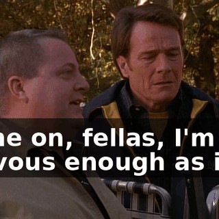 Come on, fellas, I'm nervous enough as it is.