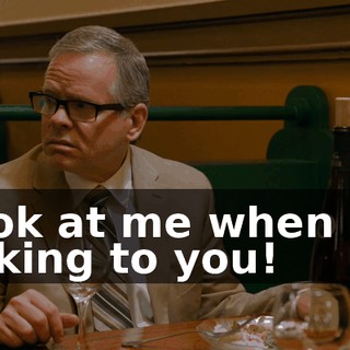 Look at me when I'm talking to you!