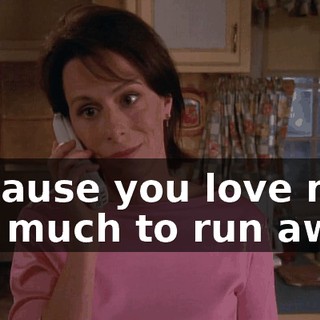 Because you love me too much to run away.