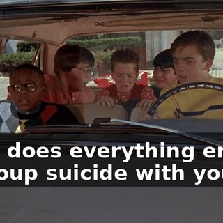 Why does everything end in a group suicide with you?