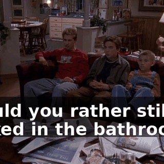 Would you rather still be locked in the bathroom?