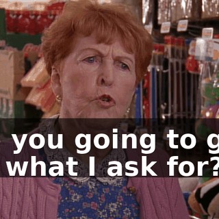 Are you going to give me what I ask for?