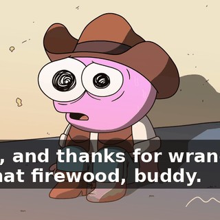 Yeah, and thanks for wrangling up that firewood, buddy.