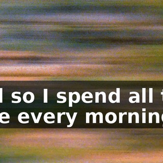 And so I spend all this time every morning