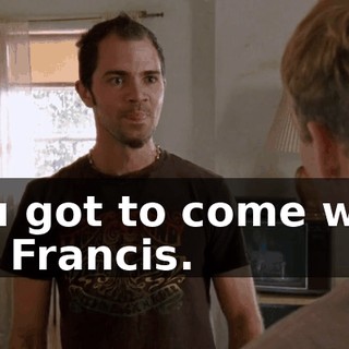 You got to come with us, Francis.
