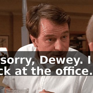 I'm sorry, Dewey. I got stuck at the office.