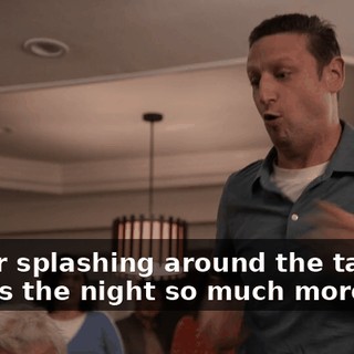 Water splashing around the table makes the night so much more fun.