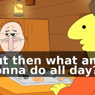 But then what am I gonna do all day?
