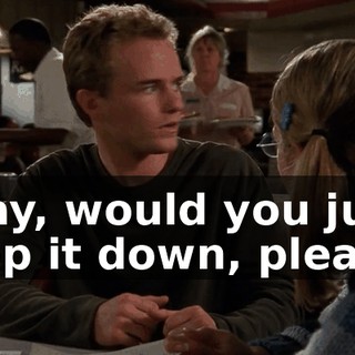 Okay, would you just keep it down, please?