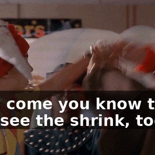 How come you know that? You see the shrink, too?