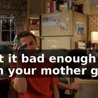 Isn't it bad enough with your mother gone