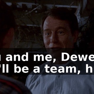 You and me, Dewey. We'll be a team, huh?