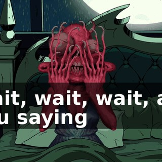 Wait, wait, wait, are you saying