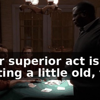 Your superior act is getting a little old, too.