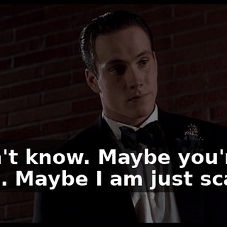 I don't know. Maybe you're right. Maybe I am just scared.