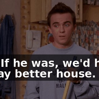 No. If he was, we'd have a way better house.