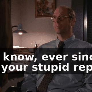 You know, ever since I got your stupid report,
