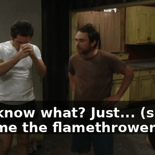 You know what? Just... (sighs) Get me the flamethrower.