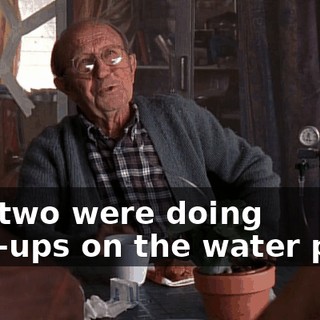 You two were doing chin-ups on the water pipe.