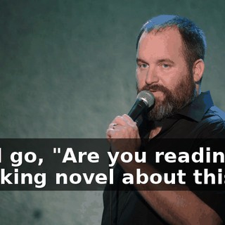 And I go, "Are you reading me a fucking novel about this?"