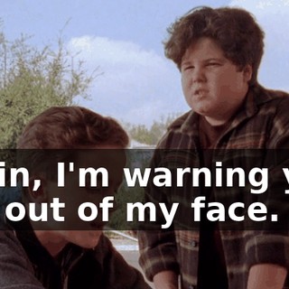 Kevin, I'm warning you. Get out of my face.