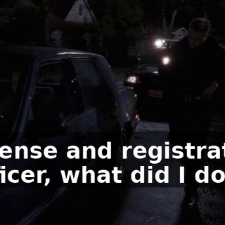 - License and registration. - Officer, what did I do?