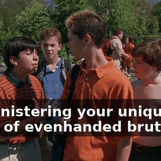 administering your unique form of evenhanded brutality.