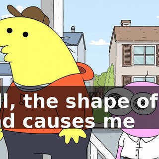 Well, the shape of my head causes me
