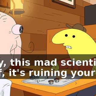 Okay, this mad scientist stuff, it's ruining your life,