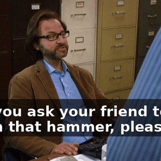 can you ask your friend to put down that hammer, please?