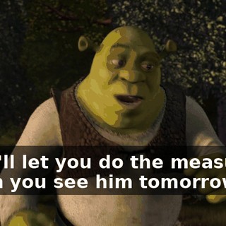 But I'll let you do the measuring when you see him tomorrow.