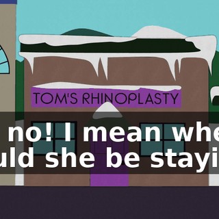 No, no! I mean where would she be staying?