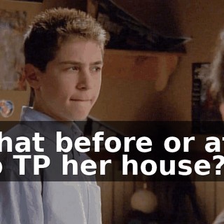 Is that before or after I go TP her house?