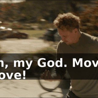 Oh, my God. Move. Move!