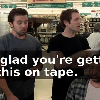 I'm glad you're getting all this on tape.