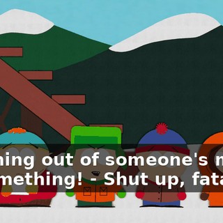 comming out of someone's mouth or something! - Shut up, fatass!