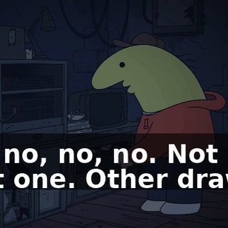 Oh, no, no, no. Not that one. Other drawer.