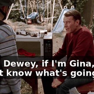 Gee, Dewey, if I'm Gina, I don't know what's going on.